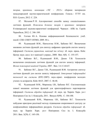 155
теория, практика, инновации «ЧС – 2012»: сборник материалов
международной научно-практической конференции. Гомель : ГГТУ им.
П.О. Сухого, 2012. С. 224.
87. Мельник Р. П. Альтернативні способи запису спеціалізованих
логічних функцій. Пожежна безпека: теорія і практика: матеріали
ІІ міжнародної науково-практичної конференції. Черкаси : АПБ ім. Героїв
Чорнобиля, 2012. С. 346–349.
88. Гатчин Ю. А. Основы информационной безопасности: учеб.
пособ. СПб: СПбГУ ИТМО, 2009. 84 с.
89. Рудницький В.М., Пантелєєва Н.М., Бабенко В.Г. Визначення
множини логічних функцій для синтезу цифрових пристроїв систем захисту
інформації. Системи управління, навігації та зв'язку: зб. наук. праць. Київ:
Центр. наук.-досл. ін-т навігації і управл., 2008. Вип. 4(8). С. 155-157.
90. Бабенко В.Г., Рудницький В.М., Дахно Т.В. Технологія
визначення спеціальних логічних функцій для систем захисту інформації.
Вісник інженерної академії України, 2007. Вип. 3-4. С.64-67.
91. Бабенко В.Г., Дахно Т.В., Рудницький В.М. Алгоритми синтезу
логічних функцій для систем захисту інформації. Інтегровані інформаційні
технології та системи (ІІТС-2007): наук.-практ. конференція молодих
учених та аспірантів. Київ: НАУ, 2007. С. 46-48.
92. Рудницький В.М., Миронець І.В., Бабенко В.Г. Систематизація
повної множини логічних функцій для криптографічного перетворення
інформації. Системи обробки інформації: зб. наук. пр. Харків: Харк. ун-т
Повітряних Сил ім. І. Кожедуба, 2011. Випуск 8(98). С. 184-188.
93. Рудницький В.М., Миронець І.В., Бабенко В.Г. Технологія
побудови пристрою реалізації методу підвищення оперативності доступу до
конфіденційних інформаційних ресурсів. Системи обробки інформації: зб.
наук. пр. Харків: Харк. ун-т Повітряних Сил ім. І. Кожедуба
2011. Вип. 3(29). С. 145-150.
 