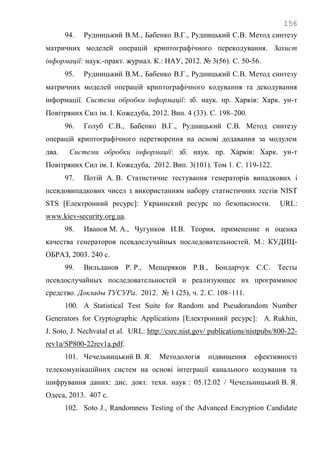 156
94. Рудницький В.М., Бабенко В.Г., Рудницький С.В. Метод синтезу
матричних моделей операцій криптографічного перекодування. Захист
інформації: наук.-практ. журнал. К.: НАУ, 2012. № 3(56). С. 50-56.
95. Рудницький В.М., Бабенко В.Г., Рудницький С.В. Метод синтезу
матричних моделей операцій криптографічного кодування та декодування
інформації. Системи обробки інформації: зб. наук. пр. Харків: Харк. ун-т
Повітряних Сил ім. І. Кожедуба, 2012. Вип. 4 (33). С. 198–200.
96. Голуб С.В., Бабенко В.Г., Рудницький С.В. Метод синтезу
операцій криптографічного перетворення на основі додавання за модулем
два. Системи обробки інформації: зб. наук. пр. Харків: Харк. ун-т
Повітряних Сил ім. І. Кожедуба, 2012. Вип. 3(101). Том 1. С. 119-122.
97. Потій А. В. Статистичне тестування генераторів випадкових і
псевдовипадкових чисел з використанням набору статистичних тестів NIST
STS [Електронний ресурс]: Украинский ресурс по безопасности. URL:
www.kiev-security.org.ua.
98. Иванов М. А., Чугунков И.В. Теория, применение и оценка
качества генераторов псевдослучайных последовательностей. М.: КУДИЦ-
ОБРАЗ, 2003. 240 с.
99. Вильданов Р. Р., Мещеряков Р.В., Бондарчук С.С. Тесты
псевдослучайных последовательностей и реализующее их программное
средство. Доклады ТУСУРа. 2012. № 1 (25), ч. 2. С. 108–111.
100. A Statistical Test Suite for Random and Pseudorandom Number
Generators for Cryptographic Applications [Електронний ресурс]: A. Rukhin,
J. Soto, J. Nechvatal et al. URL: http://csrc.nist.gov/ publications/nistpubs/800-22-
rev1a/SP800-22rev1a.pdf.
101. Чечельницький В. Я. Методологія підвищення ефективності
телекомунікаційних систем на основі інтеграції канального кодування та
шифрування даних: дис. докт. техн. наук : 05.12.02 / Чечельницький В. Я.
Одеса, 2013. 407 с.
102. Soto J., Randomness Testing of the Advanced Encryption Candidate
 