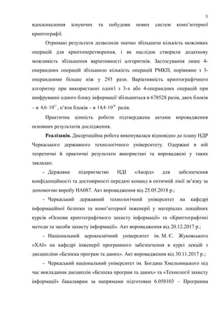 9
вдосконалення існуючих та побудови нових систем комп‘ютерної
криптографії.
Отримані результати дозволили значно збільшити кількість можливих
операцій для криптоперетворення, і як наслідок створили додаткову
можливість збільшення варіативності алгоритмів. Застосування лише 4-
операндних операцій збільшило кількість операцій РМКП, порівняно з 3-
операндними більше ніж у 293 рази. Варіативність криптографічного
алгоритму при використанні однієї з 3-х або 4-операндних операцій при
шифруванні одного блоку інформації збільшиться в 678528 разів, двох блоків
– в 11
106,4  , п‘яти блоків – в 28
104,14  разів.
Практична цінність роботи підтверджена актами впровадження
основних результатів дослідження.
Реалізація. Дисертаційна робота виконувалася відповідно до плану НДР
Черкаського державного технологічного університету. Одержані в ній
теоретичні й практичні результати використані та впроваджені у таких
закладах:
- Державне підприємство НДІ «Акорд» для забезпечення
конфіденційності та достовірності передачі команд в оптичній лінії зв‘язку за
допомогою виробу ИА087. Акт впровадження від 25.05.2018 р.;
- Черкаський державний технологічний університет на кафедрі
інформаційної безпеки та комп‘ютерної інженерії у матеріалах лекційних
курсів «Основи криптографічного захисту інформації» та «Криптографічні
методи та засоби захисту інформації». Акт впровадження від 20.12.2017 р.;
- Національний аерокосмічний університет ім. М. Є. Жуковського
«ХАІ» на кафедрі інженерії програмного забезпечення в курсі лекцій з
дисципліни «Безпека програм та даних». Акт впровадження від 30.11.2017 р.;
- Черкаський національний університет ім. Богдана Хмельницького під
час викладання дисциплін «Безпека програм та даних» та «Технології захисту
інформації» бакалаврам за напрямами підготовки 6.050103 – Програмна
 