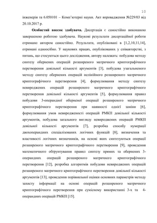 10
інженерія та 6.050101 – Комп‘ютерні науки. Акт впровадження №229/03 від
20.10.2017 р.
Особистий внесок здобувача. Дисертація є самостійно виконаною
завершеною роботою здобувача. Наукові результати дисертаційної роботи
отримано автором самостійно. Результати, опубліковані в [1,2,10,11,14],
отримані одноосібно. У наукових працях, опублікованих у співавторстві, з
питань, що стосуються цього дослідження, автору належать: побудова методу
синтезу обернених операцій розширеного матричного криптографічного
перетворення довільної кількості аргументів [3], побудова узагальненого
методу синтезу обернених операцій нелінійного розширеного матричного
криптографічного перетворення [4], формулювання методу синтезу
невироджених операцій розширеного матричного криптографічного
перетворення довільної кількості аргументів [5], формулювання правил
побудови 3-операндної оберненої операції розширеного матричного
криптографічного перетворення при наявності однієї заміни [6],
формулювання умов невиродженості операцій РМКП довільної кількості
аргументів, побудова загального вигляду невироджених операцій РМКП
довільної кількості аргументів [7], розробка способу нумерації
двохоперандних спеціалізованих логічних функцій [8], визначення та
властивості логічних визначників, на основі яких синтезуються операції
розширеного матричного криптографічного перетворення [9], проведення
математичного обґрунтування правил синтезу прямих та обернених 3-
операндних операцій розширеного матричного криптографічного
перетворення [12], розробка алгоритмів побудови невироджених операцій
розширеного матричного криптографічного перетворення довільної кількості
аргументів [13], проведення порівняльної оцінки основних параметрів методу
захисту інформації на основі операцій розширеного матричного
криптографічного перетворення при сумісному використанні 3-х та 4-
операндних операцій РМКП [15].
 