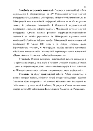 11
Апробація результатів дисертації. Результати дисертаційної роботи
доповідалися й обговорювалися на ХV Міжнародній науково-технічній
конференції «Моделювання, ідентифікація, синтез систем управління», на IV
Міжнародній науково-технічній конференції «Методи та засоби кодування,
захисту й ущільнення інформації», І Міжнародній науково-технічній
конференції «Проблеми інформатизації», V Міжнародній науково-технічній
конференції «Сучасні напрями розвитку інформаційно-комунікаційних
технологій та засобів управління», ІV Міжнародній науково-технічній
конференції «Проблеми інформатизації», Міжнародній науково-практичній
конференції 19 червня 2017 року у м. Дніпро «Наукова думка
інформаційного століття», V Міжнародній науково-технічній конференції
«Проблеми інформатизації», Міжнародній науково-практичній конференції
«Наука у контексті сучасних глобалізаційних процесів».
Публікації. Основні результати дисертаційної роботи викладено в
15 друкованих працях, у тому числі: в 5 статтях у фахових виданнях України,
1 статті в закордонному виданні; 1 колективній монографії; 8 тезах доповідей
на Міжнародних науково-технічних та науково-практичних конференціях.
Структура та обсяг дисертаційної роботи. Робота складається зі
вступу, чотирьох розділів, висновків, списку використаних джерел і додатків.
Загальний обсяг дисертації – 197 сторінок. Основний зміст викладений на
148 сторінках, у тому числі 8 таблиць, 24 рисунки. Список використаних
джерел містить 105 найменувань. Робота містить 9 додатків на 37 сторінках.
 