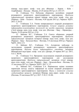 192
міжнар. наук.-практ. конф.: тези доп. (Вінниця – Харків – Київ –
Азербайджан – Польща – Москва, 23-25 квітня 2013 р.). С.135-137.
10. Стабецька Т.А. Побудова обернених нелінійних операцій
розширеного матричного криптографічного перетворення. Проблеми
інформатизації: матеріали першої міжнар. наук.-техн. конф.: тези доп.
(Черкаси – Київ – Тольятті – Полтава, 9-20 грудня 2013 р.). Черкаси: ЧДТУ,
2013. С.24-25.
11. Стабецька Т.А. Умови невиродженості операцій розширеного
матричного криптографічного перетворення. Сучасні напрями розвитку
інформаційно-комунікаційних технологій та засобів управління: матеріали
п‘ятої міжнар. наук.-техн. конф.: тези доп. (Полтава – Баку – Кіровоград –
Харків, 23-24 квітня 2015 р.). С.61.
12. Бабенко В.Г., Стабецька Т.А. Синтез обернених операцій
розширеного матричного криптографічного перетворення. Проблеми
інформатизації: матеріали четвертої міжнар. наук.-техн. конф.: тези доп.
(Черкаси – Баку – Бельсько-Бяла – Полтава, 3-4 листопада 2016 р.). Черкаси:
ЧДТУ, 2016. С.9.
13. Бабенко В.Г., Стабецька Т.А. Алгоритми побудови та
застосування операцій розширеного матричного криптографічного
перетворення. Наукова думка інформаційного століття: матеріали
Міжнародної наук-практ. конф.: тези доп. (Дніпро, 19 червня 2017 р.). 2017,
Т.6. С. 86-94.
14. Стабецька Т.А. Програмне моделювання операцій розширеного
матричного криптографічного перетворення для дослідження
криптопримітивів. Проблеми інформатизації: матеріали п‘ятої міжнар.
наук.-техн. конф.: тези доп. (Черкаси – Баку – Бельсько-Бяла – Полтава, 13-
15 листопада 2017 р.). Черкаси: ЧДТУ, 2017. С.17.
15. Бабенко В.Г., Стабецька Т.А. Порівняльна оцінка основних
параметрів методу захисту інформації на основі операцій розширеного
матричного криптографічного перетворення. Наука у контексті сучасних
глобалізаційних процесів: матеріали Міжнар. наук.-практ. конф.: тези доп.
(Полтава, 19 листопада 2017 р.). 2017. Т.10. С. 81-84.
 