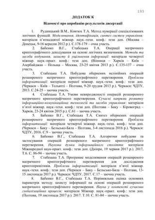 193
ДОДАТОК К
Відомості про апробацію результатів дисертації
1. Рудницький В.М., Ковтюх Т.А. Метод нумерації спеціалізованих
логічних функцій. Моделювання, ідентифікація, синтез систем управління:
матеріали п‘ятнадцятої міжнар. наук.-техн. конф.: тези доп. (Москва –
Донецьк, 9-16 вересня 2012 р.). С.178-179 – очна участь.
2. Бабенко В.Г., Стабецька Т.А. Операції матричного
криптографічного декодування на основі логічних визначників. Методи та
засоби кодування, захисту й ущільнення інформації: матеріали четвертої
міжнар. наук.-практ. конф.: тези доп. (Вінниця – Харків – Київ –
Азербайджан – Польща – Москва, 23-25 квітня 2013 р.). С.135-137 – очна
участь.
3. Стабецька Т.А. Побудова обернених нелінійних операцій
розширеного матричного криптографічного перетворення. Проблеми
інформатизації: матеріали першої міжнар. наук.-техн. конф.: тези доп.
(Черкаси – Київ – Тольятті – Полтава, 9-20 грудня 2013 р.). Черкаси: ЧДТУ,
2013. С.24-25 – заочна участь.
4. Стабецька Т.А. Умови невиродженості операцій розширеного
матричного криптографічного перетворення. Сучасні напрями розвитку
інформаційно-комунікаційних технологій та засобів управління: матеріали
п‘ятої міжнар. наук.-техн. конф.: тези доп. (Полтава – Баку – Кіровоград –
Харків, 23-24 квітня 2015 р.). С.61 – заочна участь.
5. Бабенко В.Г., Стабецька Т.А. Синтез обернених операцій
розширеного матричного криптографічного перетворення. Проблеми
інформатизації: матеріали четвертої міжнар. наук.-техн. конф.: тези доп.
(Черкаси – Баку – Бельсько-Бяла – Полтава, 3-4 листопада 2016 р.). Черкаси:
ЧДТУ, 2016. С.9 – заочна участь.
6. Бабенко В.Г., Стабецька Т.А. Алгоритми побудови та
застосування операцій розширеного матричного криптографічного
перетворення. Наукова думка інформаційного століття: матеріали
Міжнародної наук-практ. конф.: тези доп. (Дніпро, 19 червня 2017 р.). 2017,
Т.6. С. 86-94 – заочна участь.
7. Стабецька Т.А. Програмне моделювання операцій розширеного
матричного криптографічного перетворення для дослідження
криптопримітивів. Проблеми інформатизації: матеріали п‘ятої міжнар.
наук.-техн. конф.: тези доп. (Черкаси – Баку – Бельсько-Бяла – Полтава, 13-
15 листопада 2017 р.). Черкаси: ЧДТУ, 2017. С.17 – заочна участь.
8. Бабенко В.Г., Стабецька Т.А. Порівняльна оцінка основних
параметрів методу захисту інформації на основі операцій розширеного
матричного криптографічного перетворення. Наука у контексті сучасних
глобалізаційних процесів: матеріали Міжнар. наук.-практ. конф.: тези доп.
(Полтава, 19 листопада 2017 р.). 2017. Т.10. С. 81-84 – заочна участь.
 