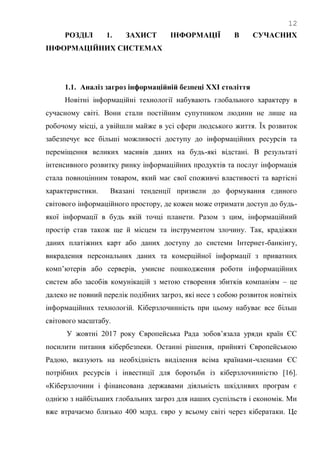 12
РОЗДІЛ 1. ЗАХИСТ ІНФОРМАЦІЇ В СУЧАСНИХ
ІНФОРМАЦІЙНИХ СИСТЕМАХ
1.1. Аналіз загроз інформаційній безпеці XXI століття
Новітні інформаційні технології набувають глобального характеру в
сучасному світі. Вони стали постійним супутником людини не лише на
робочому місці, а увійшли майже в усі сфери людського життя. Їх розвиток
забезпечує все більші можливості доступу до інформаційних ресурсів та
переміщення великих масивів даних на будь-які відстані. В результаті
інтенсивного розвитку ринку інформаційних продуктів та послуг інформація
стала повноцінним товаром, який має свої споживчі властивості та вартісні
характеристики. Вказані тенденції призвели до формування єдиного
світового інформаційного простору, де кожен може отримати доступ до будь-
якої інформації в будь якій точці планети. Разом з цим, інформаційний
простір став також ще й місцем та інструментом злочину. Так, крадіжки
даних платіжних карт або даних доступу до системи Інтернет-банкінгу,
викрадення персональних даних та комерційної інформації з приватних
комп‘ютерів або серверів, умисне пошкодження роботи інформаційних
систем або засобів комунікацій з метою створення збитків компаніям – це
далеко не повний перелік подібних загроз, які несе з собою розвиток новітніх
інформаційних технологій. Кіберзлочинність при цьому набуває все більш
світового масштабу.
У жовтні 2017 року Європейська Рада зобов‘язала уряди країн ЄС
посилити питання кібербезпеки. Останні рішення, прийняті Європейською
Радою, вказують на необхідність виділення всіма країнами-членами ЄС
потрібних ресурсів і інвестиції для боротьби із кіберзлочинністю [16].
«Кіберзлочини і фінансована державами діяльність шкідливих програм є
однією з найбільших глобальних загроз для наших суспільств і економік. Ми
вже втрачаємо близько 400 млрд. євро у всьому світі через кібератаки. Це
 