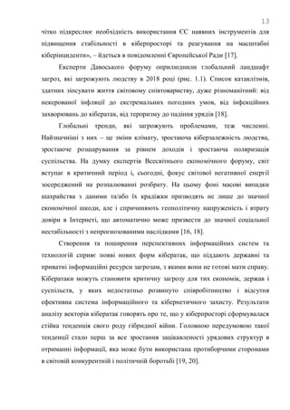 13
чітко підкреслює необхідність використання ЄС наявних інструментів для
підвищення стабільності в кіберпросторі та реагування на масштабні
кіберінциденти», – йдеться в повідомленні Європейської Ради [17].
Експерти Давоського форуму оприлюднили глобальний ландшафт
загроз, які загрожують людству в 2018 році (рис. 1.1). Список катаклізмів,
здатних зіпсувати життя світовому співтовариству, дуже різноманітний: від
некерованої інфляції до екстремальних погодних умов, від інфекційних
захворювань до кібератак, від тероризму до падіння урядів [18].
Глобальні тренди, які загрожують проблемами, теж численні.
Найзначніші з них – це зміни клімату, зростаюча кіберзалежність людства,
зростаюче розшарування за рівнем доходів і зростаюча поляризація
суспільства. На думку експертів Всесвітнього економічного форуму, світ
вступає в критичний період і, сьогодні, фокус світової негативної енергії
зосереджений на розпалюванні розбрату. На цьому фоні масові випадки
шахрайства з даними та/або їх крадіжки призводять не лише до значної
економічної шкоди, але і спричиняють геополітичну напруженість і втрату
довіри в Інтернеті, що автоматично може призвести до значної соціальної
нестабільності з непрогнозованими наслідками [16, 18].
Створення та поширення перспективних інформаційних систем та
технологій сприяє появі нових форм кібератак, що піддають державні та
приватні інформаційні ресурси загрозам, з якими вони не готові мати справу.
Кібератаки можуть становити критичну загрозу для тих економік, держав і
суспільств, у яких недостатньо розвинуто співробітництво і відсутня
ефективна система інформаційного та кібернетичного захисту. Результати
аналізу векторів кібератак говорять про те, що у кіберпросторі сформувалася
стійка тенденція свого роду гібридної війни. Головною передумовою такої
тенденції стало перш за все зростання зацікавленості урядових структур в
отриманні інформації, яка може бути використана протиборчими сторонами
в світовій конкурентній і політичній боротьбі [19, 20].
 