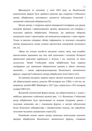 14
Враховуючи ці тенденції, у січні 2018 року на Всесвітньому
економічному форумі було прийнято рішення про створення Глобального
центру кібербезпеки, покликаного допомогти побудувати безпечний і
захищений глобальний кіберпростір [21].
Метою центру є створення першої міжнародної платформи для урядів,
компаній, фахівців і правоохоронних органів, призначеної для співпраці у
подоланні проблем кібербезпеки. Очевидно, що проблеми кібератак
непідвладні силам і організаціям, які намагаються впоратися з ними окремо.
Тільки за рахунок співпраці, обміну інформацією та загальних стандартів
світова громадськість зможе успішно протистояти електронній злочинності
[16, 21].
«Якщо ми хочемо запобігти настанню темних часів, нам потрібно
наполегливіше працювати над тим, щоб досягнення і потенціал Четвертої
промислової революції перебували в безпеці і під захистом на благо
суспільства. Новий Глобальний центр кібербезпеки буде першою
платформою для зменшення кібернетичних ризиків в дійсно світовому
масштабі», - сказав директор-розпорядник Всесвітнього економічного
форуму і директор Глобального центру кібербезпеки Алоїз Звінггі [21].
За оцінками експертів, щорічні втрати світової економіки в результаті
дій кіберзлочинців можуть досягати 500 мільярдів дол. США, в той час, як,
наприклад, річний ВВП Швейцарії в 2017 році оцінюється в 659 мільярдів
доларів США [21].
Всесвітній економічний форум визнав, що кіберзлочинність є одним з
найбільш критичних глобальних ризиків (рис. 1.1). Відповідно, Глобальний
центр кібербезпеки буде орієнтований на надання підтримки урядам і
галузевим компаніям, що є учасниками форуму, в частині забезпечення
більш безпечного кіберпростору з використанням підходу, що передбачає
залучення численних зацікавлених сторін [22].
Основними цілями даного центру визначена консолідація існуючих
програм кібербезпеки Всесвітнього економічного форуму, створення
 