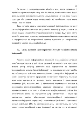 16
Як видно із вищевикладеного, кількість атак проти державних і
приватних організацій країн світу весь час зростає, а самі атаки стають дедалі
досконалішими. Визначити ініціаторів атак, незалежно від того чи це урядові
структури або приватні групи зловмисників, які заробляють таким чином
гроші, - стає все важче.
Така ситуація вимагає своєчасної адаптації інформаційних систем і
систем інформаційної безпеки до сучасного ландшафту загроз, а також до
вимог, завдань і масштабів сучасної економіки та бізнесу. Це, у свою чергу,
потребує визначення першочергових напрямків проведення належних заходів
із інформаційної та кібернетичної безпеки відповідно до теперішнього
ландшафту загроз в інформаційній сфері.
1.2. Огляд сучасних криптографічних методів та засобів захисту
інформації.
Розвиток нових інформаційних технологій і впровадження сучасних
комп‘ютерних систем в усі сфери людської діяльності стали причиною
різкого зросту інтересу широкого кола користувачів до проблеми
інформаційного захисту. Захист інформації – це сукупність методів і засобів,
що забезпечують цілісність, конфіденційність і доступність інформації за
умови впливу на неї загроз природного або штучного характеру, реалізація
яких може призвести до завдання шкоди власникам і користувачам
інформації [23]. Важлива роль у забезпеченні інформаційної безпеки в
інформаційно-телекомунікаційних системах відводиться криптографії,
однією з головних задач якої є – забезпечення конфіденційності, цілісності та
автентичності даних, що передаються [24]. Криптографія – наука про
математичні методи забезпечення конфіденційності (неможливості
прочитання інформації сторонніми) і автентичності (цілісності і справжності
автора) інформації [24]. На сьогоднішній день, криптографія, як галузь
знань, та криптографічний захист інформації, як окрема галузь діяльності,
 