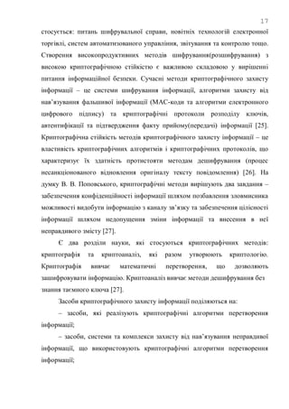 17
стосується: питань шифрувальної справи, новітніх технологій електронної
торгівлі, систем автоматизованого управління, звітування та контролю тощо.
Створення високопродуктивних методів шифрування(розшифрування) з
високою криптографічною стійкістю є важливою складовою у вирішенні
питання інформаційної безпеки. Сучасні методи криптографічного захисту
інформації – це системи шифрування інформації, алгоритми захисту від
нав‘язування фальшивої інформації (МАС-коди та алгоритми електронного
цифрового підпису) та криптографічні протоколи розподілу ключів,
автентифікації та підтвердження факту прийому(передачі) інформації [25].
Криптографічна стійкість методів криптографічного захисту інформації – це
властивість криптографічних алгоритмів і криптографічних протоколів, що
характеризує їх здатність протистояти методам дешифрування (процес
несанкціонованого відновлення оригіналу тексту повідомлення) [26]. На
думку В. В. Поповського, криптографічні методи вирішують два завдання –
забезпечення конфіденційності інформації шляхом позбавлення зловмисника
можливості видобути інформацію з каналу зв‘язку та забезпечення цілісності
інформації шляхом недопущення зміни інформації та внесення в неї
неправдивого змісту [27].
Є два розділи науки, які стосуються криптографічних методів:
криптографія та криптоаналіз, які разом утворюють криптологію.
Криптографія вивчає математичні перетворення, що дозволяють
зашифровувати інформацію. Криптоаналіз вивчає методи дешифрування без
знання таємного ключа [27].
Засоби криптографічного захисту інформації поділяються на:
– засоби, які реалізують криптографічні алгоритми перетворення
інформації;
– засоби, системи та комплекси захисту від нав‘язування неправдивої
інформації, що використовують криптографічні алгоритми перетворення
інформації;
 