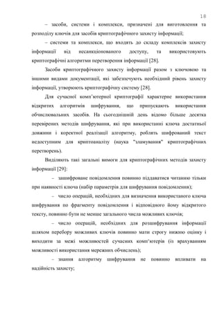 18
– засоби, системи і комплекси, призначені для виготовлення та
розподілу ключів для засобів криптографічного захисту інформації;
– системи та комплекси, що входять до складу комплексів захисту
інформації від несанкціонованого доступу, та використовують
криптографічні алгоритми перетворення інформації [28].
Засоби криптографічного захисту інформації разом з ключовою та
іншими видами документації, які забезпечують необхідний рівень захисту
інформації, утворюють криптографічну систему [28].
Для сучасної комп‘ютерної криптографії характерне використання
відкритих алгоритмів шифрування, що припускають використання
обчислювальних засобів. На сьогоднішній день відомо більше десятка
перевірених методів шифрування, які при використанні ключа достатньої
довжини і коректної реалізації алгоритму, роблять шифрований текст
недоступним для криптоаналізу (наука "зламування" криптографічних
перетворень).
Виділяють такі загальні вимоги для криптографічних методів захисту
інформації [29]:
 зашифроване повідомлення повинно піддаватися читанню тільки
при наявності ключа (набір параметрів для шифрування повідомлення);
 число операцій, необхідних для визначення використаного ключа
шифрування по фрагменту повідомлення і відповідного йому відкритого
тексту, повинно бути не менше загального числа можливих ключів;
 число операцій, необхідних для розшифрування інформації
шляхом перебору можливих ключів повинно мати строгу нижню оцінку і
виходити за межі можливостей сучасних комп‗ютерів (із врахуванням
можливості використання мережних обчислень);
 знання алгоритму шифрування не повинно впливати на
надійність захисту;
 