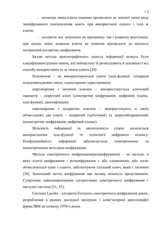 19
 незначна зміна ключа повинна призводити до значної зміни виду
зашифрованого повідомлення навіть при використанні одного і того ж
ключа;
 алгоритм має допускати як програмну, так і апаратну реалізацію,
при цьому зміна довжини ключа не повинна призводити до якісного
погіршення алгоритму шифрування.
Базові методи криптографічного захисту інформації можуть бути
класифіковані різним чином, але найчастіше їх розподіляють в залежності від
способу використання та за типом ключа [24]:
безключові – не використовуються ключі (хеш-функції, генерація
псевдовипадкових чисел, односторонні перестановки);
перетворення з таємним ключем – використовується ключовий
параметр – секретний ключ (симетричне шифрування, цифровий підпис,
хеш-функції, ідентифікація);
перетворення з відкритим ключем – використовують в своїх
обчисленнях два ключі – відкритий (публічний) та закритий(приватний)
(асиметричне шифрування, цифровий підпис).
Цілісність інформації та автентичність сторін досягається
використанням хеш-функції та технології цифрового підпису.
Конфіденційність інформації забезпечується симетричними та
асиметричними методами шифрування.
Методи симетричного шифрування(розшифрування) – це методи, в
яких ключі шифрування і розшифрування є або однаковими, або легко
обчислюються один з одного, забезпечуючи спільний ключ, який є таємним
[30]. Зазначений метод шифрування має велику кількість представників.
Сучасними найпоширенішими алгоритмами симетричного шифрування є
наступні системи [31, 32]:
Система Lucifer – алгоритм блочного симетричного шифрування даних,
розроблений в рамках дослідної програми з комп‗ютерної криптографії
фірми IBM на початку 1970-х років.
 