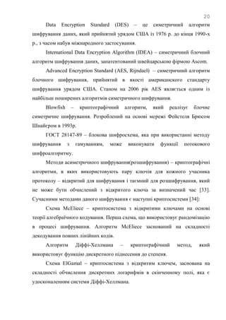 20
Data Encryption Standard (DES) – це симетричний алгоритм
шифрування даних, який прийнятий урядом США із 1976 р. до кінця 1990-х
р., з часом набув міжнародного застосування.
International Data Encryption Algorithm (IDEA) – симетричний блочний
алгоритм шифрування даних, запатентований швейцарською фірмою Ascom.
Advanced Encryption Standard (AES, Rijndael) – симетричний алгоритм
блочного шифрування, прийнятий в якості американского стандарту
шифрування урядом США. Станом на 2006 рік AES являється одним із
найбільш поширених алгоритмів симетричного шифрування.
Blowfish – криптографічний алгоритм, який реалізує блочне
симетричне шифрування. Розроблений на основі мережі Фейстеля Брюсом
Шнайєром в 1993р.
ГОСТ 28147-89 – блокова шифросхема, яка при використанні методу
шифрування з гамуванням, може виконувати функції потокового
шифроалгоритму.
Методи асиметричного шифрування(розшифрування) – криптографічні
алгоритми, в яких використовують пару ключів для кожного учасника
протоколу – відкритий для шифрування і таємний для розшифрування, який
не може бути обчислений з відкритого ключа за визначений час [33].
Сучасними методами даного шифрування є наступні криптосистеми [34]:
Схема McEliece – криптосистема з відкритими ключами на основі
теорії алгебраїчного кодування. Перша схема, що використовує рандомізацію
в процесі шифрування. Алгоритм McEliece заснований на складності
декодування повних лінійних кодів.
Алгоритм Діффі-Хеллмана – криптографічний метод, який
використовує функцію дискретного піднесення до степеня.
Схема ElGamal – криптосистема з відкритим ключем, заснована на
складності обчислення дискретних логарифмів в скінченному полі, яка є
удосконаленням системи Діффі-Хеллмана.
 