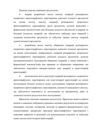 Наукова новизна отриманих результатів:
 вперше розроблено метод синтезу операцій розширеного
матричного криптографічного перетворення довільної кількості аргументів
на основі методу синтезу операцій розширеного матричного
криптографічного перетворення трьох аргументів, шляхом виявлення і
формалізації взаємозв‘язків між більшою кількістю аргументів в операції та
більшою кількістю операцій, що забезпечило побудову груп операцій з
заданими кількостями аргументів та побудову правил синтезу операцій
заданої кількості аргументів;
 розроблено метод синтезу обернених операцій розширеного
матричного криптографічного перетворення довільної кількості аргументів,
на основі синтезованих невироджених операцій розширеного матричного
криптографічного перетворення довільної кількості аргументів, шляхом
експериментального знаходження обернених операцій, а також виявлення і
формалізації взаємозв‘язків між прямими та оберненими операціями, що
забезпечило можливість використовувати дані операції в комп‘ютерній
криптографії;
 вдосконалено метод реалізації операцій розширеного матричного
криптографічного перетворення для комп‘ютерної криптографії на основі
застосування більшої кількості нових синтезованих операцій розширеного
матричного криптографічного перетворення, шляхом їх випадкового синтезу,
що забезпечило можливість їх застосування на програмному рівні та
дозволило оцінити результати його застосування.
Практичне значення отриманих результатів. Практична цінність роботи
полягає в доведенні здобувачем отриманих наукових результатів до конкретних
інженерних методик, алгоритмів, моделей та варіантів функціональних схем
спеціалізованих дискретних пристроїв криптографічного перетворення і
можливих варіантів їх реалізації для вдосконалення існуючих та побудови
нових систем комп‘ютерної криптографії.
 