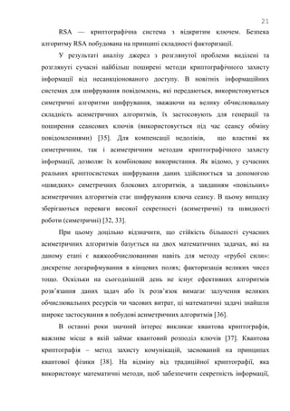 21
RSA — криптографічна система з відкритим ключем. Безпека
алгоритму RSA побудована на принципі складності факторизації.
У результаті аналізу джерел з розглянутої проблеми виділені та
розглянуті сучасні найбільш поширені методи криптографічного захисту
інформації від несанкціонованого доступу. В новітніх інформаційних
системах для шифрування повідомлень, які передаються, використовуються
симетричні алгоритми шифрування, зважаючи на велику обчислювальну
складність асиметричних алгоритмів, їх застосовують для генерації та
поширення сеансових ключів (використовується під час сеансу обміну
повідомленнями) [35]. Для компенсації недоліків, що властиві як
симетричним, так і асиметричним методам криптографічного захисту
інформації, дозволяє їх комбіноване використання. Як відомо, у сучасних
реальних криптосистемах шифрування даних здійснюється за допомогою
«швидких» симетричних блокових алгоритмів, а завданням «повільних»
асиметричних алгоритмів стає шифрування ключа сеансу. В цьому випадку
зберігаються переваги високої секретності (асиметричні) та швидкості
роботи (симетричні) [32, 33].
При цьому доцільно відзначити, що стійкість більшості сучасних
асиметричних алгоритмів базується на двох математичних задачах, які на
даному етапі є важкообчислюваними навіть для методу «грубої сили»:
дискретне логарифмування в кінцевих полях; факторизація великих чисел
тощо. Оскільки на сьогоднішній день не існує ефективних алгоритмів
розв‘язання даних задач або їх розв‘язок вимагає залучення великих
обчислювальних ресурсів чи часових витрат, ці математичні задачі знайшли
широке застосування в побудові асиметричних алгоритмів [36].
В останні роки значний інтерес викликає квантова криптографія,
важливе місце в якій займає квантовий розподіл ключів [37]. Квантова
криптографія – метод захисту комунікацій, заснований на принципах
квантової фізики [38]. На відміну від традиційної криптографії, яка
використовує математичні методи, щоб забезпечити секретність інформації,
 