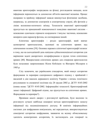 22
квантова криптографія зосереджена на фізиці, розглядаючи випадки, коли
інформація переноситься за допомогою об'єктів квантової механіки. Процес
відправки та прийому інформації завжди виконується фізичними засобами,
наприклад, за допомогою електронів в електричному струмі, або фотонів у
лініях волоконно-оптичного зв'язку. Технологія квантової криптографії
ґрунтується на принциповій невизначеності поведінки квантової системи –
неможливо одночасно отримати координати і імпульс частинки, неможливо
виміряти один параметр фотона, не спотворивши інший.
Еліптична криптографія – розділ криптографії, який вивчає
асиметричні криптосистеми, засновані на еліптичних кривих над
скінченними полями [39]. Основна перевага еліптичної криптографії полягає
в тому, що на сьогоднішній день невідомо субекспоненціальні алгоритми для
вирішення задачі дискретного логарифмування в групах точок еліптичних
кривих [40]. Використання еліптичних кривих для створення криптосистем
було незалежно запропоновано Нілом Кобліцом та Віктором Міллером в
1985 р.
Слід зазначити, що українським стандартом, який описує алгоритми
формування та перевірки електронного цифрового підпису є прийнятий і
введений в дію наказом державного комітету України з питань технічного
регулювання та споживчої політики від 28 грудня 2002 р. ДСТУ 4145-2002
(повна назва: "ДСТУ 4145-2002. Інформаційні технології. Криптографічний
захист інформації. Цифровий підпис, що ґрунтується на еліптичних кривих.
Формування та перевірка").
Провівши аналіз джерел з розглянутої проблеми, було виділено та
розглянуто сучасні найбільш поширені методи криптографічного захисту
інформації від несанкціонованого доступу. В новітніх інформаційних
системах для шифрування повідомлень, які передаються, використовуються
симетричні алгоритми шифрування, зважаючи на велику обчислювальну
здатність асиметричних алгоритмів, їх застосовують для генерації та
 