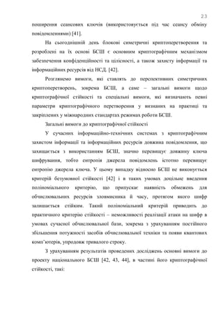23
поширення сеансових ключів (використовується під час сеансу обміну
повідомленнями) [41].
На сьогоднішній день блокові симетричні криптоперетворення та
розроблені на їх основі БСШ є основним криптографічним механізмом
забезпечення конфіденційності та цілісності, а також захисту інформації та
інформаційних ресурсів від НСД. [42].
Розглянемо вимоги, які ставлять до перспективних симетричних
криптоперетворень, зокрема БСШ, а саме – загальні вимоги щодо
криптографічної стійкості та спеціальні вимоги, які визначають певні
параметри криптографічного перетворення у визнаних на практиці та
закріплених у міжнародних стандартах режимах роботи БСШ.
Загальні вимоги до криптографічної стійкості
У сучасних інформаційно-технічних системах з криптографічним
захистом інформації та інформаційних ресурсів довжина повідомлення, що
захищається з використанням БСШ, значно перевищує довжину ключа
шифрування, тобто ентропія джерела повідомлень істотно перевищує
ентропію джерела ключа. У цьому випадку відносно БСШ не виконується
критерій безумовної стійкості [42] і в таких умовах доцільне введення
поліноміального критерію, що припускає наявність обмежень для
обчислювальних ресурсів зловмисника й часу, протягом якого шифр
залишається стійким. Такий поліноміальний критерій приводить до
практичного критерію стійкості – неможливості реалізації атаки на шифр в
умовах сучасної обчислювальної бази, зокрема з урахуванням постійного
збільшення потужності засобів обчислювальної техніки та появи квантових
комп‘ютерів, упродовж тривалого строку.
З урахуванням результатів проведених досліджень основні вимоги до
проекту національного БСШ [42, 43, 44], в частині його криптографічної
стійкості, такі:
 