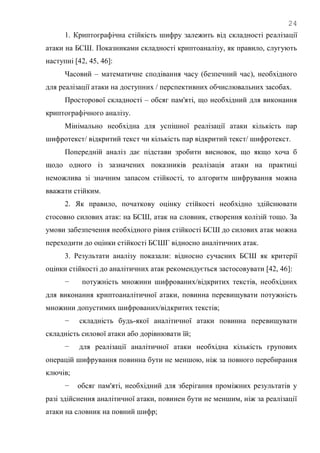 24
1. Криптографічна стійкість шифру залежить від складності реалізації
атаки на БСШ. Показниками складності криптоаналізу, як правило, слугують
наступні [42, 45, 46]:
Часовий – математичне сподівання часу (безпечний час), необхідного
для реалізації атаки на доступних / перспективних обчислювальних засобах.
Просторової складності – обсяг пам'яті, що необхідний для виконання
криптографічного аналізу.
Мінімально необхідна для успішної реалізації атаки кількість пар
шифротекст/ відкритий текст чи кількість пар відкритий текст/ шифротекст.
Попередній аналіз дає підстави зробити висновок, що якщо хоча б
щодо одного із зазначених показників реалізація атаки на практиці
неможлива зі значним запасом стійкості, то алгоритм шифрування можна
вважати стійким.
2. Як правило, початкову оцінку стійкості необхідно здійснювати
стосовно силових атак: на БСШ, атак на словник, створення колізій тощо. За
умови забезпечення необхідного рівня стійкості БСШ до силових атак можна
переходити до оцінки стійкості БСШГ відносно аналітичних атак.
3. Результати аналізу показали: відносно сучасних БСШ як критерії
оцінки стійкості до аналітичних атак рекомендується застосовувати [42, 46]:
− потужність множини шифрованих/відкритих текстів, необхідних
для виконання криптоаналітичної атаки, повинна перевищувати потужність
множини допустимих шифрованих/відкритих текстів;
− складність будь-якої аналітичної атаки повинна перевищувати
складність силової атаки або дорівнювати їй;
− для реалізації аналітичної атаки необхідна кількість групових
операцій шифрування повинна бути не меншою, ніж за повного перебирання
ключів;
− обсяг пам'яті, необхідний для зберігання проміжних результатів у
разі здійснення аналітичної атаки, повинен бути не меншим, ніж за реалізації
атаки на словник на повний шифр;
 