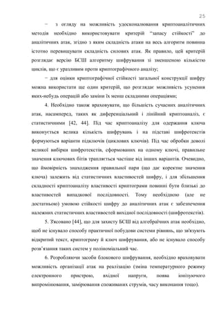 25
− з огляду на можливість удосконалювання криптоаналітичних
методів необхідно використовувати критерій ―запасу стійкості‖ до
аналітичних атак, згідно з яким складність атаки на весь алгоритм повинна
істотно перевищувати складність силових атак. Як правило, цей критерій
розглядає версію БСШ алгоритму шифрування зі зменшеною кількістю
циклів, що є уразливим проти криптографічного аналізу;
− для оцінки криптографічної стійкості загальної конструкції шифру
можна використати ще один критерій, що розглядає можливість усунення
яких-небудь операцій або заміни їх менш складними операціями;
4. Необхідно також враховувати, що більшість сучасних аналітичних
атак, насамперед, таких як диференціальний і лінійний криптоаналіз, є
статистичними [42, 44]. Під час криптоаналізу для одержання ключа
виконується велика кількість шифрувань і на підставі шифротекстів
формуються варіанти підключів (циклових ключів). Під час обробки доволі
великої вибірки шифротекстів, сформованих на одному ключі, правильне
значення ключових бітів трапляється частіше від інших варіантів. Очевидно,
що ймовірність знаходження правильної пари (що дає коректне значення
ключа) залежить від статистичних властивостей шифру, і для збільшення
складності криптоаналізу властивості криптограми повинні бути близькі до
властивостей випадкової послідовності. Тому необхідною (але не
достатньою) умовою стійкості шифру до аналітичних атак є забезпечення
належних статистичних властивостей вихідної послідовності (шифротекстів).
5. З'ясовано [44], що для захисту БСШ від алгебраїчних атак необхідно,
щоб не існувало способу практичної побудови системи рівнянь, що зв'язують
відкритий текст, криптограму й ключ шифрування, або не існувало способу
розв‘язання таких систем у поліноміальний час.
6. Розробляючи засоби блокового шифрування, необхідно враховувати
можливість організації атак на реалізацію (зміна температурного режиму
електронного пристрою, вхідної напруги, поява іонізуючого
випромінювання, замірювання споживаних струмів, часу виконання тощо).
 
