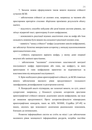 26
7. Загалом можна сформулювати також вимоги відносно стійкості
сучасних БСШ:
− забезпечення стійкості до силових атак, наприклад за часовим або
просторовим критерієм стосовно зберігання проміжних результатів обсягу
пам'яті;
− відсутність способів побудови або розв‘язання системи рівнянь, що
зв'язує відкритий текст, криптограму й ключ шифрування;
− неможливість реалізації відомих аналітичних атак на шифр або їхня
складність повинна бути вищою від складності реалізації силових атак;
− наявність ―запасу стійкості‖ шифру (додаткових циклів шифрування),
що забезпечує безпечне використання алгоритму у випадку вдосконалювання
криптоаналітичних атак;
− стійкість спрощеного варіанта шифру, у якому деякі операції
вилучені або замінені простішими;
− забезпечення ―належних‖ статистичних властивостей вихідної
послідовності шифру (криптограми або гами, що шифрує), за яких
криптограми й гами шифрування практично не відрізняються за
властивостями від випадкової послідовності.
8. Крім необхідного рівня криптографічної стійкості, до БСШ ставиться
вимога забезпечення високого рівня продуктивності (складності
зашифрування, розшифрування та розгортання ключа).
9. Попередній аналіз підтвердив, що зазначені вимоги, по суті, доволі
суперечливі: наприклад, у більшості сучасних алгоритмів зростання
криптографічної стійкості вимагає додаткових циклів шифрування, що веде
до зниження продуктивності. Проте алгоритми-фіналісти міжнародних
криптографічних конкурсів, таких як AES, NESSIE, CryptRec [47-49] та
інших, свідчать про можливості досягнення раціональних показників,
близьких до оптимальних.
Розвиток інформаційних систем не стоїть на місці і для забезпечення
належного рівня захищеності інформаційних ресурсів, потрібне постійне
 