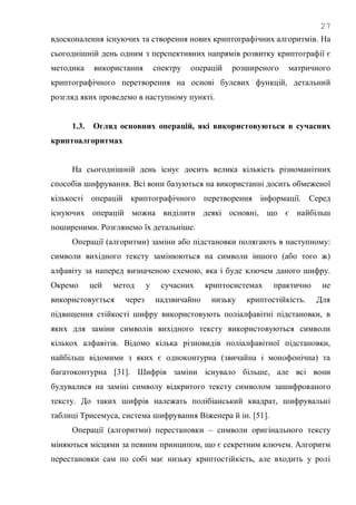 27
вдосконалення існуючих та створення нових криптографічних алгоритмів. На
сьогоднішній день одним з перспективних напрямів розвитку криптографії є
методика використання спектру операцій розширеного матричного
криптографічного перетворення на основі булевих функцій, детальний
розгляд яких проведемо в наступному пункті.
1.3. Огляд основних операцій, які використовуються в сучасних
криптоалгоритмах
На сьогоднішній день існує досить велика кількість різноманітних
способів шифрування. Всі вони базуються на використанні досить обмеженої
кількості операцій криптографічного перетворення інформації. Серед
існуючих операцій можна виділити деякі основні, що є найбільш
поширеними. Розглянемо їх детальніше.
Операції (алгоритми) заміни або підстановки полягають в наступному:
символи вихідного тексту замінюються на символи іншого (або того ж)
алфавіту за наперед визначеною схемою, яка і буде ключем даного шифру.
Окремо цей метод у сучасних криптосистемах практично не
використовується через надзвичайно низьку криптостійкість. Для
підвищення стійкості шифру використовують поліалфавітні підстановки, в
яких для заміни символів вихідного тексту використовуються символи
кількох алфавітів. Відомо кілька різновидів поліалфавітної підстановки,
найбільш відомими з яких є одноконтурна (звичайна і монофонічна) та
багатоконтурна [31]. Шифрів заміни існувало більше, але всі вони
будувалися на заміні символу відкритого тексту символом зашифрованого
тексту. До таких шифрів належать полібіанський квадрат, шифрувальні
таблиці Трисемуса, система шифрування Віженера й ін. [51].
Операції (алгоритми) перестановки – символи оригінального тексту
міняються місцями за певним принципом, що є секретним ключем. Алгоритм
перестановки сам по собі має низьку криптостійкість, але входить у ролі
 