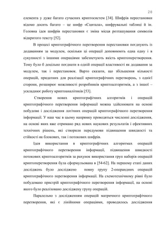 28
елемента у дуже багато сучасних криптосистем [34]. Шифрів перестановки
відомо досить багато – це шифр «Сцитала», шифрувальні таблиці й ін.
Головна ідея шифрів перестановки є зміна місця розташування символів
відкритого тексту [52].
В процесі криптографічного перетворення перестановки поєднують із
додаванням за модулем, оскільки ці операції доповнюють одна одну і в
сукупності з іншими операціями забезпечують якість криптоперетворення.
Тому було б доцільно поєднати в одній операції властивості як додавання за
модулем, так і перестановок. Варто сказати, що збільшення кількості
операцій, придатних для реалізації криптографічних перетворень, з однієї
сторони, розширює можливості розробників криптоалгоритмів, а з іншої –
ускладнює роботу криптоаналітиків [53].
Створення нових криптографічних алгоритмів і операцій
криптографічного перетворення інформації можна здійснювати на основі
побудови і дослідження логічних операцій криптографічного перетворення
інформації. У наш час в цьому напрямку проводяться численні дослідження,
на основі яких вже отримано ряд нових наукових результатів і ефективних
технічних рішень, які створили передумови підвищення швидкості та
стійкості як блокових, так і потокових шифрів.
Ідея використання в криптографічних алгоритмах операцій
криптографічного перетворення інформації, підвищення швидкості
потокових криптоалгоритмів за рахунок використання груп наборів операцій
криптоперетворення була сформульована в [54-62]. На першому етапі даних
досліджень було досліджено повну групу 2-операндних операцій
криптографічного перетворення інформації. На схемотехнічному рівні було
побудовано пристрій криптографічного перетворення інформації, на основі
якого було реалізовано досліджену групу операцій.
Паралельно з дослідженням операцій матричного криптографічного
перетворення, які є лінійними операціями, проводилось дослідження
 