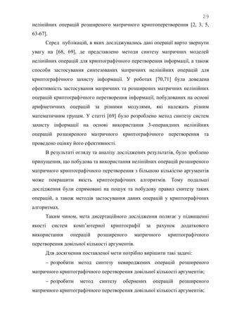 29
нелінійних операцій розширеного матричного криптоперетворення [2, 3, 5,
63-67].
Серед публікацій, в яких досліджувались дані операції варто звернути
увагу на [68, 69], де представлено методи синтезу матричних моделей
нелінійних операцій для криптографічного перетворення інформації, а також
способи застосування синтезованих матричних нелінійних операцій для
криптографічного захисту інформації. У роботах [70,71] була доведена
ефективність застосування матричних та розширених матричних нелінійних
операцій криптографічного перетворення інформації, побудованих на основі
арифметичних операцій за різними модулями, які належать різним
математичним групам. У статті [69] було розроблено метод синтезу систем
захисту інформації на основі використання 3-операндних нелінійних
операцій розширеного матричного криптографічного перетворення та
проведено оцінку його ефективності.
В результаті огляду та аналізу досліджених результатів, було зроблено
припущення, що побудова та використання нелінійних операцій розширеного
матричного криптографічного перетворення з більшою кількістю аргументів
може покращити якість криптографічних алгоритмів. Тому подальші
дослідження були спрямовані на пошук та побудову правил синтезу таких
операцій, а також методів застосування даних операцій у криптографічних
алгоритмах.
Таким чином, мета дисертаційного дослідження полягає у підвищенні
якості систем комп‘ютерної криптографії за рахунок додаткового
використання операцій розширеного матричного криптографічного
перетворення довільної кількості аргументів.
Для досягнення поставленої мети потрібно вирішити такі задачі:
 розробити метод синтезу невироджених операцій розширеного
матричного криптографічного перетворення довільної кількості аргументів;
 розробити метод синтезу обернених операцій розширеного
матричного криптографічного перетворення довільної кількості аргументів;
 