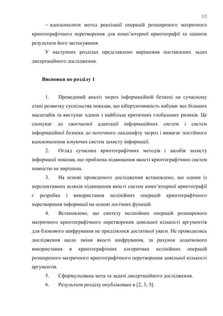 30
 вдосконалити метод реалізації операцій розширеного матричного
криптографічного перетворення для комп‘ютерної криптографії та оцінити
результати його застосування.
У наступних розділах представлено вирішення поставлених задач
дисертаційного дослідження.
Висновки по розділу 1
1. Проведений аналіз загроз інформаційній безпеці на сучасному
етапі розвитку суспільства показав, що кіберзлочинність набуває все більших
масштабів та виступає одним з найбільш критичних глобальних ризиків. Це
спонукає до своєчасної адаптації інформаційних систем і систем
інформаційної безпеки до поточного ландшафту загроз і вимагає постійного
вдосконалення існуючих систем захисту інформації.
2. Огляд сучасних криптографічних методів і засобів захисту
інформації показав, що проблема підвищення якості криптографічних систем
повністю не вирішена.
3. На основі проведеного дослідження встановлено, що одним із
перспективних шляхів підвищення якості систем комп‘ютерної криптографії
є розробка і використання нелінійних операцій криптографічного
перетворення інформації на основі логічних функцій.
4. Встановлено, що синтезу нелінійних операцій розширеного
матричного криптографічного перетворення довільної кількості аргументів
для блокового шифрування не приділялося достатньої уваги. Не проводились
дослідження щодо зміни якості шифрування, за рахунок додаткового
використання в криптографічних алгоритмах нелінійних операцій
розширеного матричного криптографічного перетворення довільної кількості
аргументів.
5. Сформульована мета та задачі дисертаційного дослідження.
6. Результати розділу опубліковані в [2, 3, 5].
 