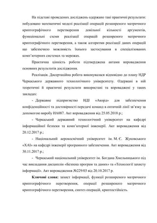 На підставі проведених досліджень одержано такі практичні результати:
побудовано математичні моделі реалізації операцій розширеного матричного
криптографічного перетворення довільної кількості аргументів,
функціональні схеми реалізації операцій розширеного матричного
криптографічного перетворення, а також алгоритми реалізації даних операцій
що забезпечило можливість їхнього застосування в спеціалізованих
комп‘ютерних системах та мережах.
Практична цінність роботи підтверджена актами впровадження
основних результатів дослідження.
Реалізація. Дисертаційна робота виконувалася відповідно до плану НДР
Черкаського державного технологічного університету. Одержані в ній
теоретичні й практичні результати використані та впроваджені у таких
закладах:
- Державне підприємство НДІ «Акорд» для забезпечення
конфіденційності та достовірності передачі команд в оптичній лінії зв‘язку за
допомогою виробу ИА087. Акт впровадження від 25.05.2018 р.;
- Черкаський державний технологічний університет на кафедрі
інформаційної безпеки та комп‘ютерної інженерії. Акт впровадження від
20.12.2017 р.;
- Національний аерокосмічний університет ім. М. Є. Жуковського
«ХАІ» на кафедрі інженерії програмного забезпечення. Акт впровадження від
30.11.2017 р.;
- Черкаський національний університет ім. Богдана Хмельницького під
час викладання дисциплін «Безпека програм та даних» та «Технології захисту
інформації». Акт впровадження №229/03 від 20.10.2017 р.
Ключові слова: захист інформації, функції розширеного матричного
криптографічного перетворення, операції розширеного матричного
криптографічного перетворення, синтез операцій, криптостійкість.
 