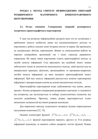 31
РОЗДІЛ 2. МЕТОД СИНТЕЗУ НЕВИРОДЖЕНИХ ОПЕРАЦІЙ
РОЗШИРЕНОГО МАТРИЧНОГО КРИПТОГРАФІЧНОГО
ПЕРЕТВОРЕННЯ
2.1. Огляд множини 3-операндних операцій розширеного
матричного криптографічного перетворення
У наш час розвитку інформаційних ресурсів мало хто не зустрічався з
проблемою захисту особистих даних від несанкціонованого доступу та
втручанням у роботу власних комп‘ютерних систем та мереж. Це призводить
до матеріальних збитків, спричинених збоями та уповільненням роботи як
окремих комерційних організацій так і цілих структур державного
управління. На заваді таким втручанням стають криптографічні методи та
засоби захисту інформації. Слід врахувати, що надійний захист можна
забезпечити тільки за допомогою комплексного підходу, який ґрунтується на
використанні правових, фізичних, організаційних та програмно-апаратних
засобів захисту інформації, до яких належить криптографічний захист
інформації. Цей вид захисту інформації реалізується шляхом перетворення
інформації з використанням ключів на основі математичних методів.
Криптографічне перетворення може здійснюватись над одним, двома,
трьома і більше розрядами (операндами-розрядами) одночасно, в залежності
від алгоритму, що застосовується та набору схемотехнічних елементів, що
доступні розробнику. Причому, кожен розряд перетворюється згідно
визначених залежностей від інших розрядів відповідно.
Для коректного викладу подальшого матеріалу будемо користуватися
наступними поняттями [72, 73].
Основні елементарні функції: ),...,,( 21
)1(
1 Nxxxf , ),...,,( 21
)2(
2 Nxxxf , … ,
),...,,( 21
)(
N
N
m xxxf – функції перетворення першого, другого та N-го розряду
інформації відповідно та являють собою дискретні логічні функції. Кожна
 