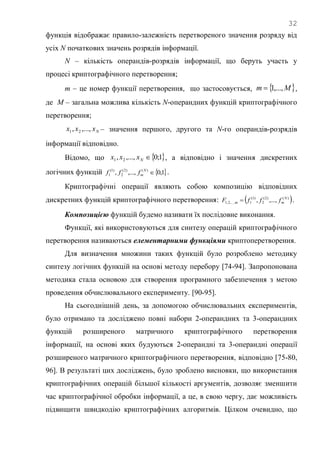 32
функція відображає правило-залежність перетвореного значення розряду від
усіх N початкових значень розрядів інформації.
N – кількість операндів-розрядів інформації, що беруть участь у
процесі криптографічного перетворення;
m – це номер функції перетворення, що застосовується,  Mm ,...,1 ,
де M – загальна можлива кількість N-операндних функцій криптографічного
перетворення;
Nxxx ,...,, 21 – значення першого, другого та N-го операндів-розрядів
інформації відповідно.
Відомо, що  1;0,...,, 21 Nxxx , а відповідно і значення дискретних
логічних функцій  1,0,...,, )()2(
2
)1(
1 N
mfff .
Криптографічні операції являють собою композицію відповідних
дискретних функцій криптографічного перетворення:  )()2(
2
)1(
1,...,2,1 ,...,, N
mm fffF  .
Композицією функцій будемо називати їх послідовне виконання.
Функції, які використовуються для синтезу операцій криптографічного
перетворення називаються елементарними функціями криптоперетворення.
Для визначення множини таких функцій було розроблено методику
синтезу логічних функцій на основі методу перебору [74-94]. Запропонована
методика стала основою для створення програмного забезпечення з метою
проведення обчислювального експерименту. [90-95].
На сьогоднішній день, за допомогою обчислювальних експериментів,
було отримано та досліджено повні набори 2-операндних та 3-операндних
функцій розширеного матричного криптографічного перетворення
інформації, на основі яких будуються 2-операндні та 3-операндні операції
розширеного матричного криптографічного перетворення, відповідно [75-80,
96]. В результаті цих досліджень, було зроблено висновки, що використання
криптографічних операцій більшої кількості аргументів, дозволяє зменшити
час криптографічної обробки інформації, а це, в свою чергу, дає можливість
підвищити швидкодію криптографічних алгоритмів. Цілком очевидно, що
 