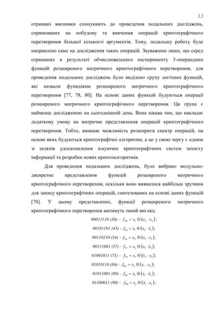 33
отримані висновки спонукають до проведення подальших досліджень,
спрямованих на побудову та вивчення операцій криптографічного
перетворення більшої кількості аргументів. Тому, подальшу роботу буде
направлено саме на дослідження таких операцій. Зауважимо лише, що серед
отриманих в результаті обчислювального експерименту 3-операндних
функцій розширеного матричного криптографічного перетворення, для
проведення подальших досліджень було виділено групу логічних функцій,
які назвали функціями розширеного матричного криптографічного
перетворення [77, 78, 80]. На основі даних функцій будуються операції
розширеного матричного криптографічного перетворення. Ця група є
найменш дослідженою на сьогоднішній день. Вона цікава тим, що накладає
додаткову умову на матричне представлення операцій криптографічного
перетворення. Тобто, виникає можливість розширити спектр операцій, на
основі яких будуються криптографічні алгоритми, а це у свою чергу є одним
зі шляхів удосконалення існуючих криптографічних систем захисту
інформації та розробки нових криптоалгоритмів.
Для проведення подальших досліджень, було вибрано модульно-
дискретне представлення функцій розширеного матричного
криптографічного перетворення, оскільки воно виявилося найбільш зручним
для запису криптографічних операцій, синтезованих на основі даних функцій
[78]. У цьому представленні, функції розширеного матричного
криптографічного перетворення матимуть такий вигляд:
00011110 (30) –  32130 xxxf  ;
00101101 (45) –  32145 xxxf  ;
00110110 (54) –  31254 xxxf  ;
00111001 (57) –  31257 xxxf  ;
01001011 (75) –  32175 xxxf  ;
01010110 (86) –  21386 xxxf  ;
01011001 (89) –  21389 xxxf  ;
01100011 (99) –  31299 xxxf  ;
 
