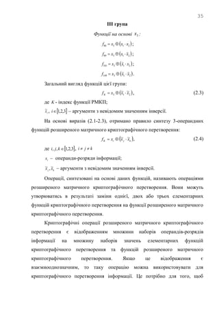 35
ІІІ група
Функції на основі 3x :
 21386 xxxf  ;
 21389 xxxf  ;
 213101 xxxf  ;
 213149 xxxf  .
Загальний вигляд функцій цієї групи:
 213
~~ xxxfK  , (2.3)
де K - індекс функції РМКП;
ix~ ,  3,2,1i – аргументи з невідомим значенням інверсії.
На основі виразів (2.1-2.3), отримано правило синтезу 3-операндних
функцій розширеного матричного криптографічного перетворення:
 kjiK xxxf ~~  , (2.4)
де  3,2,1,, kji , kji 
ix – операнди-розряди інформації;
kj xx ~,~ – аргументи з невідомим значенням інверсії.
Операції, синтезовані на основі даних функцій, називають операціями
розширеного матричного криптографічного перетворення. Вони можуть
утворюватись в результаті заміни однієї, двох або трьох елементарних
функцій криптографічного перетворення на функції розширеного матричного
криптографічного перетворення.
Криптографічні операції розширеного матричного криптографічного
перетворення є відображенням множини наборів операндів-розрядів
інформації на множину наборів значень елементарних функцій
криптографічного перетворення та функцій розширеного матричного
криптографічного перетворення. Якщо це відображення є
взаємнооднозначним, то таку операцію можна використовувати для
криптографічного перетворення інформації. Це потрібно для того, щоб
 