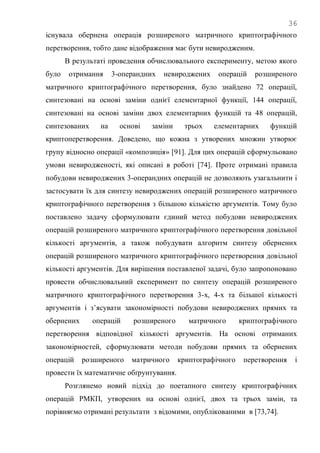 36
існувала обернена операція розширеного матричного криптографічного
перетворення, тобто дане відображення має бути невиродженим.
В результаті проведення обчислювального експерименту, метою якого
було отримання 3-операндних невироджених операцій розширеного
матричного криптографічного перетворення, було знайдено 72 операції,
синтезовані на основі заміни однієї елементарної функції, 144 операції,
синтезовані на основі заміни двох елементарних функцій та 48 операцій,
синтезованих на основі заміни трьох елементарних функцій
криптоперетворення. Доведено, що кожна з утворених множин утворює
групу відносно операції «композиція» [91]. Для цих операцій сформульовано
умови невиродженості, які описані в роботі [74]. Проте отримані правила
побудови невироджених 3-операндних операцій не дозволяють узагальнити і
застосувати їх для синтезу невироджених операцій розширеного матричного
криптографічного перетворення з більшою кількістю аргументів. Тому було
поставлено задачу сформулювати єдиний метод побудови невироджених
операцій розширеного матричного криптографічного перетворення довільної
кількості аргументів, а також побудувати алгоритм синтезу обернених
операцій розширеного матричного криптографічного перетворення довільної
кількості аргументів. Для вирішення поставленої задачі, було запропоновано
провести обчислювальний експеримент по синтезу операцій розширеного
матричного криптографічного перетворення 3-х, 4-х та більшої кількості
аргументів і з‘ясувати закономірності побудови невироджених прямих та
обернених операцій розширеного матричного криптографічного
перетворення відповідної кількості аргументів. На основі отриманих
закономірностей, сформулювати методи побудови прямих та обернених
операцій розширеного матричного криптографічного перетворення і
провести їх математичне обґрунтування.
Розглянемо новий підхід до поетапного синтезу криптографічних
операцій РМКП, утворених на основі однієї, двох та трьох замін, та
порівняємо отримані результати з відомими, опублікованими в [73,74].
 