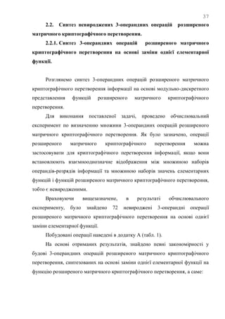37
2.2. Синтез невироджених 3-операндних операцій розширеного
матричного криптографічного перетворення.
2.2.1. Синтез 3-операндних операцій розширеного матричного
криптографічного перетворення на основі заміни однієї елементарної
функції.
Розглянемо синтез 3-операндних операцій розширеного матричного
криптографічного перетворення інформації на основі модульно-дискретного
представлення функцій розширеного матричного криптографічного
перетворення.
Для виконання поставленої задачі, проведено обчислювальний
експеримент по визначенню множини 3-операндних операцій розширеного
матричного криптографічного перетворення. Як було зазначено, операції
розширеного матричного криптографічного перетворення можна
застосовувати для криптографічного перетворення інформації, якщо вони
встановлюють взаємнооднозначне відображення між множиною наборів
операндів-розрядів інформації та множиною наборів значень елементарних
функцій і функцій розширеного матричного криптографічного перетворення,
тобто є невиродженими.
Враховуючи вищезазначене, в результаті обчислювального
експерименту, було знайдено 72 невироджені 3-операндні операції
розширеного матричного криптографічного перетворення на основі однієї
заміни елементарної функції.
Побудовані операції наведені в додатку А (табл. 1).
На основі отриманих результатів, знайдено певні закономірності у
будові 3-операндних операцій розширеного матричного криптографічного
перетворення, синтезованих на основі заміни однієї елементарної функції на
функцію розширеного матричного криптографічного перетворення, а саме:
 
