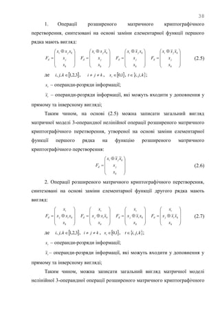 38
1. Операції розширеного матричного криптографічного
перетворення, синтезовані на основі заміни елементарної функції першого
рядка мають вигляд:









 

k
j
kji
d
x
x
xxx
F









 

k
j
kji
d
x
x
xxx
F









 

k
j
kji
d
x
x
xxx
F









 

k
j
kji
d
x
x
xxx
F (2.5)
де  3,2,1,, kji , kji  ,  1,0tx ,  kjit ,, ;
tx – операнди-розряди інформації;
tx~ – операнди-розряди інформації, які можуть входити у доповнення у
прямому та інверсному вигляді;
Таким чином, на основі (2.5) можна записати загальний вигляд
матричної моделі 3-операндної нелінійної операції розширеного матричного
криптографічного перетворення, утвореної на основі заміни елементарної
функції першого рядка на функцію розширеного матричного
криптографічного перетворення:









 

k
j
kji
d
x
x
xxx
F
~~
(2.6)
2. Операції розширеного матричного криптографічного перетворення,
синтезовані на основі заміни елементарної функції другого рядка мають
вигляд:











k
kij
i
d
x
xxx
x
F











k
kij
i
d
x
xxx
x
F











k
kij
i
d
x
xxx
x
F











k
kij
i
d
x
xxx
x
F (2.7)
де  3,2,1,, kji , kji  ,  1,0tx ,  kjit ,, ;
tx – операнди-розряди інформації;
tx~ – операнди-розряди інформації, які можуть входити у доповнення у
прямому та інверсному вигляді;
Таким чином, можна записати загальний вигляд матричної моделі
нелінійної 3-операндної операції розширеного матричного криптографічного
 