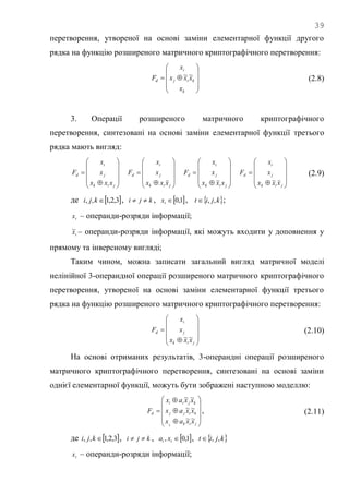 39
перетворення, утвореної на основі заміни елементарної функції другого
рядка на функцію розширеного матричного криптографічного перетворення:











k
kij
i
d
x
xxx
x
F ~~
(2.8)
3. Операції розширеного матричного криптографічного
перетворення, синтезовані на основі заміни елементарної функції третього
рядка мають вигляд:












jik
j
i
d
xxx
x
x
F












jik
j
i
d
xxx
x
x
F












jik
j
i
d
xxx
x
x
F












jik
j
i
d
xxx
x
x
F (2.9)
де  3,2,1,, kji , kji  ,  1,0tx ,  kjit ,, ;
tx – операнди-розряди інформації;
tx~ – операнди-розряди інформації, які можуть входити у доповнення у
прямому та інверсному вигляді;
Таким чином, можна записати загальний вигляд матричної моделі
нелінійної 3-операндної операції розширеного матричного криптографічного
перетворення, утвореної на основі заміни елементарної функції третього
рядка на функцію розширеного матричного криптографічного перетворення:












jik
j
i
d
xxx
x
x
F
~~
(2.10)
На основі отриманих результатів, 3-операндні операції розширеного
матричного криптографічного перетворення, синтезовані на основі заміни
однієї елементарної функції, можуть бути зображені наступною моделлю:














jik
kijj
kjii
d
xxax
xxax
xxax
F
k
~~
~~
~~
, (2.11)
де  3,2,1,, kji , kji  ,  1,0, tt xa ,  kjit ,,
tx – операнди-розряди інформації;
 