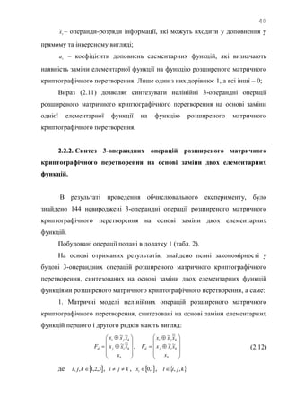 40
tx~ – операнди-розряди інформації, які можуть входити у доповнення у
прямому та інверсному вигляді;
ta – коефіцієнти доповнень елементарних функцій, які визначають
наявність заміни елементарної функції на функцію розширеного матричного
криптографічного перетворення. Лише один з них дорівнює 1, а всі інші – 0;
Вираз (2.11) дозволяє синтезувати нелінійні 3-операндні операції
розширеного матричного криптографічного перетворення на основі заміни
однієї елементарної функції на функцію розширеного матричного
криптографічного перетворення.
2.2.2. Синтез 3-операндних операцій розширеного матричного
криптографічного перетворення на основі заміни двох елементарних
функцій.
В результаті проведення обчислювального експерименту, було
знайдено 144 невироджені 3-операндні операції розширеного матричного
криптографічного перетворення на основі заміни двох елементарних
функцій.
Побудовані операції подані в додатку 1 (табл. 2).
На основі отриманих результатів, знайдено певні закономірності у
будові 3-операндних операцій розширеного матричного криптографічного
перетворення, синтезованих на основі заміни двох елементарних функцій
функціями розширеного матричного криптографічного перетворення, а саме:
1. Матричні моделі нелінійних операцій розширеного матричного
криптографічного перетворення, синтезовані на основі заміни елементарних
функцій першого і другого рядків мають вигляд:













k
kij
kji
d
x
xxx
xxx
F ~~
~~
,













k
kij
kji
d
x
xxx
xxx
F ~~
~~
(2.12)
де  3,2,1,, kji , kji  ,  1,0tx ,  kjit ,,
 