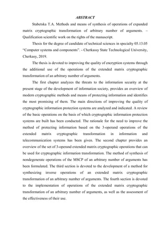 ABSTRACT
Stabetska T.A. Methods and means of synthesis of operations of expanded
matrix cryptographic transformation of arbitrary number of arguments. –
Qualification scientific work on the rights of the manuscript.
Thesis for the degree of candidate of technical sciences in specialty 05.13.05
―Computer systems and components‖. - Cherkassy State Technological University,
Cherkasy, 2019.
The thesis is devoted to improving the quality of encryption systems through
the additional use of the operations of the extended matrix cryptographic
transformation of an arbitrary number of arguments.
The first chapter analyzes the threats to the information security at the
present stage of the development of information society, provides an overview of
modern cryptographic methods and means of protecting information and identifies
the most promising of them. The main directions of improving the quality of
cryptographic information protection systems are analyzed and indicated. A review
of the basic operations on the basis of which cryptographic information protection
systems are built has been conducted. The rationale for the need to improve the
method of protecting information based on the 3-operand operations of the
extended matrix cryptographic transformation in information and
telecommunication systems has been given. The second chapter provides an
overview of the set of 3-operand extended matrix cryptographic operations that can
be used for cryptographic information transformation. The method of synthesis of
nondegenerate operations of the MSCP of an arbitrary number of arguments has
been formulated. The third section is devoted to the development of a method for
synthesizing inverse operations of an extended matrix cryptographic
transformation of an arbitrary number of arguments. The fourth section is devoted
to the implementation of operations of the extended matrix cryptographic
transformation of an arbitrary number of arguments, as well as the assessment of
the effectiveness of their use.
 