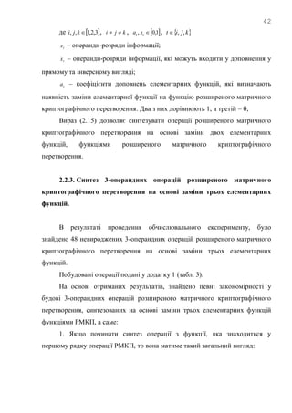 42
де  3,2,1,, kji , kji  ,  1,0, tt xa ,  kjit ,,
tx – операнди-розряди інформації;
tx~ – операнди-розряди інформації, які можуть входити у доповнення у
прямому та інверсному вигляді;
ta – коефіцієнти доповнень елементарних функцій, які визначають
наявність заміни елементарної функції на функцію розширеного матричного
криптографічного перетворення. Два з них дорівнюють 1, а третій – 0;
Вираз (2.15) дозволяє синтезувати операції розширеного матричного
криптографічного перетворення на основі заміни двох елементарних
функцій, функціями розширеного матричного криптографічного
перетворення.
2.2.3. Синтез 3-операндних операцій розширеного матричного
криптографічного перетворення на основі заміни трьох елементарних
функцій.
В результаті проведення обчислювального експерименту, було
знайдено 48 невироджених 3-операндних операцій розширеного матричного
криптографічного перетворення на основі заміни трьох елементарних
функцій.
Побудовані операції подані у додатку 1 (табл. 3).
На основі отриманих результатів, знайдено певні закономірності у
будові 3-операндних операцій розширеного матричного криптографічного
перетворення, синтезованих на основі заміни трьох елементарних функцій
функціями РМКП, а саме:
1. Якщо починати синтез операції з функції, яка знаходиться у
першому рядку операції РМКП, то вона матиме такий загальний вигляд:
 