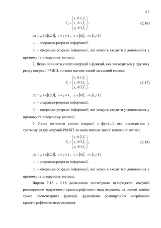 43














jik
kij
kji
d
xxx
xxx
xxx
F
~~
~~
~~
, (2.16)
де  3,2,1,, kji , kji  ,  1,0tx ,  kjit ,,
tx – операнди-розряди інформації;
tx~ – операнди-розряди інформації, які можуть входити у доповнення у
прямому та інверсному вигляді;
2. Якщо починати синтез операції з функції, яка знаходиться у другому
рядку операції РМКП, то вона матиме такий загальний вигляд:














jik
kij
kji
d
xxx
xxx
xxx
F
~~
~~
~~
, (2.17)
де  3,2,1,, kji , kji  ,  1,0tx ,  kjit ,,
tx – операнди-розряди інформації;
tx~ – операнди-розряди інформації, які можуть входити у доповнення у
прямому та інверсному вигляді;
3. Якщо починати синтез операції з функції, яка знаходиться у
третьому рядку операції РМКП, то вона матиме такий загальний вигляд:














jik
kij
kji
d
xxx
xxx
xxx
F
~~
~~
~~
, (2.18)
де  3,2,1,, kji , kji  ,  1,0tx ,  kjit ,,
tx – операнди-розряди інформації;
tx~ – операнди-розряди інформації, які можуть входити у доповнення у
прямому та інверсному вигляді;
Вирази 2.16 - 2.18 дозволяють синтезувати невироджені операції
розширеного матричного криптографічного перетворення, на основі заміни
трьох елементарних функцій, функціями розширеного матричного
криптографічного перетворення.
 