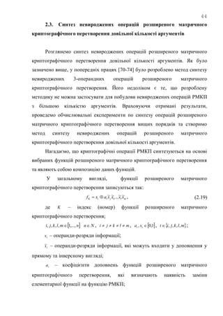 44
2.3. Синтез невироджених операцій розширеного матричного
криптографічного перетворення довільної кількості аргументів
Розглянемо синтез невироджених операцій розширеного матричного
криптографічного перетворення довільної кількості аргументів. Як було
зазначено вище, у попередніх працях [70-74] було розроблено метод синтезу
невироджених 3-операндних операцій розширеного матричного
криптографічного перетворення. Його недоліком є те, що розроблену
методику не можна застосувати для побудови невироджених операцій РМКП
з більшою кількістю аргументів. Враховуючи отримані результати,
проведемо обчислювальні експерименти по синтезу операцій розширеного
матричного криптографічного перетворення вищих порядків та створимо
метод синтезу невироджених операцій розширеного матричного
криптографічного перетворення довільної кількості аргументів.
Нагадаємо, що криптографічні операції РМКП синтезуються на основі
вибраних функцій розширеного матричного криптографічного перетворення
та являють собою композицію даних функцій.
У загальному вигляді, функції розширеного матричного
криптографічного перетворення записуються так:
mlkjiiK xxxxaxf ~~...~~ , (2.19)
де K – індекс (номер) функції розширеного матричного
криптографічного перетворення;
 nmlkji ,...,1,,,,  Nn , mlkji  ,  1,0, tt xa ,  mlkjit ,,,, ;
tx – операнди-розряди інформації;
tx~ – операнди-розряди інформації, які можуть входити у доповнення у
прямому та інверсному вигляді;
ta – коефіцієнти доповнень функцій розширеного матричного
криптографічного перетворення, які визначають наявність заміни
елементарної функції на функцію РМКП;
 