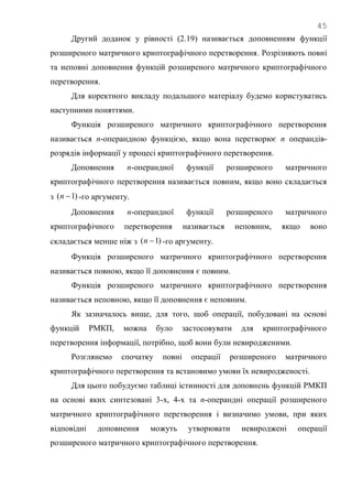 45
Другий доданок у рівності (2.19) називається доповненням функції
розширеного матричного криптографічного перетворення. Розрізняють повні
та неповні доповнення функцій розширеного матричного криптографічного
перетворення.
Для коректного викладу подальшого матеріалу будемо користуватись
наступними поняттями.
Функція розширеного матричного криптографічного перетворення
називається n-операндною функцією, якщо вона перетворює n операндів-
розрядів інформації у процесі криптографічного перетворення.
Доповнення n-операндної функції розширеного матричного
криптографічного перетворення називається повним, якщо воно складається
з )1( n -го аргументу.
Доповнення n-операндної функції розширеного матричного
криптографічного перетворення називається неповним, якщо воно
складається менше ніж з )1( n -го аргументу.
Функція розширеного матричного криптографічного перетворення
називається повною, якщо її доповнення є повним.
Функція розширеного матричного криптографічного перетворення
називається неповною, якщо її доповнення є неповним.
Як зазначалось вище, для того, щоб операції, побудовані на основі
функцій РМКП, можна було застосовувати для криптографічного
перетворення інформації, потрібно, щоб вони були невиродженими.
Розглянемо спочатку повні операції розширеного матричного
криптографічного перетворення та встановимо умови їх невиродженості.
Для цього побудуємо таблиці істинності для доповнень функцій РМКП
на основі яких синтезовані 3-х, 4-х та n-операндні операції розширеного
матричного криптографічного перетворення і визначимо умови, при яких
відповідні доповнення можуть утворювати невироджені операції
розширеного матричного криптографічного перетворення.
 