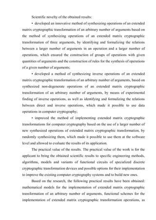 Scientific novelty of the obtained results:
• developed an innovative method of synthesizing operations of an extended
matrix cryptographic transformation of an arbitrary number of arguments based on
the method of synthesizing operations of an extended matrix cryptographic
transformation of three arguments, by identifying and formalizing the relations
between a larger number of arguments in an operation and a larger number of
operations, which ensured the construction of groups of operations with given
quantities of arguments and the construction of rules for the synthesis of operations
of a given number of arguments;
• developed a method of synthesizing inverse operations of an extended
matrix cryptographic transformation of an arbitrary number of arguments, based on
synthesized non-degenerate operations of an extended matrix cryptographic
transformation of an arbitrary number of arguments, by means of experimental
finding of inverse operations, as well as identifying and formalizing the relations
between direct and inverse operations, which made it possible to use data
operations in computer cryptography;
• improved the method of implementing extended matrix cryptographic
transformations for computer cryptography based on the use of a larger number of
new synthesized operations of extended matrix cryptographic transformation, by
randomly synthesizing them, which made it possible to use them at the software
level and allowed to evaluate the results of its application.
The practical value of the results. The practical value of the work is for the
applicant to bring the obtained scientific results to specific engineering methods,
algorithms, models and variants of functional circuits of specialized discrete
cryptographic transformation devices and possible options for their implementation
to improve the existing computer cryptography systems and to build new ones.
Based on the research, the following practical results have been obtained:
mathematical models for the implementation of extended matrix cryptographic
transformation of an arbitrary number of arguments, functional schemes for the
implementation of extended matrix cryptographic transformation operations, as
 