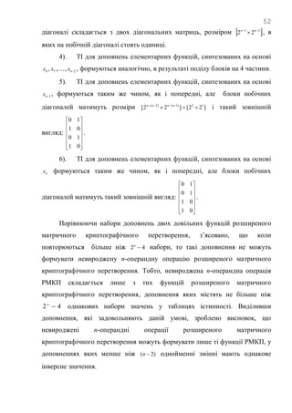 52
діагоналі складається з двох діагональних матриць, розміром  33
22 
 nn
, в
яких на побічній діагоналі стоять одиниці.
4). ТІ для доповнень елементарних функцій, синтезованих на основі
4x , 5x ,…, 2nx , формуються аналогічно, в результаті поділу блоків на 4 частини.
5). ТІ для доповнень елементарних функцій, синтезованих на основі
1nx , формуються таким же чином, як і попередні, але блоки побічних
діагоналей матимуть розміри ]22[]22[ 12)1()2(
  nnnn
і такий зовнішній
вигляд:












01
10
01
10
.
6). ТІ для доповнень елементарних функцій, синтезованих на основі
nx формуються таким же чином, як і попередні, але блоки побічних
діагоналей матимуть такий зовнішній вигляд:












01
01
10
10
.
Порівнюючи набори доповнень двох довільних функцій розширеного
матричного криптографічного перетворення, з‘ясовано, що коли
повторюються більше ніж 42 n
набори, то такі доповнення не можуть
формувати невироджену n-операндну операцію розширеного матричного
криптографічного перетворення. Тобто, невироджена n-операндна операція
РМКП складається лише з тих функцій розширеного матричного
криптографічного перетворення, доповнення яких містять не більше ніж
42 n
однакових набори значень у таблицях істинності. Виділивши
доповнення, які задовольняють даній умові, зроблено висновок, що
невироджені n-операндні операції розширеного матричного
криптографічного перетворення можуть формувати лише ті функції РМКП, у
доповненнях яких менше ніж )2( n однойменні змінні мають однакове
інверсне значення.
 