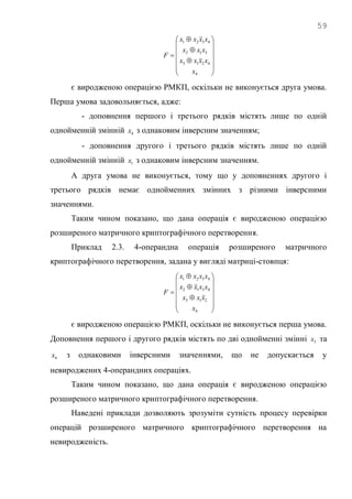 59


















4
4213
312
4321
x
xxxx
xxx
xxxx
F
є виродженою операцією РМКП, оскільки не виконується друга умова.
Перша умова задовольняється, адже:
- доповнення першого і третього рядків містять лише по одній
однойменній змінній 4x з однаковим інверсним значенням;
- доповнення другого і третього рядків містять лише по одній
однойменній змінній 1x з однаковим інверсним значенням.
А друга умова не виконується, тому що у доповненнях другого і
третього рядків немає однойменних змінних з різними інверсними
значеннями.
Таким чином показано, що дана операція є виродженою операцією
розширеного матричного криптографічного перетворення.
Приклад 2.3. 4-операндна операція розширеного матричного
криптографічного перетворення, задана у вигляді матриці-стовпця:


















4
213
4312
4321
x
xxx
xxxx
xxxx
F
є виродженою операцією РМКП, оскільки не виконується перша умова.
Доповнення першого і другого рядків містять по дві однойменні змінні 3x та
4x з однаковими інверсними значеннями, що не допускається у
невироджених 4-операндних операціях.
Таким чином показано, що дана операція є виродженою операцією
розширеного матричного криптографічного перетворення.
Наведені приклади дозволяють зрозуміти сутність процесу перевірки
операцій розширеного матричного криптографічного перетворення на
невиродженість.
 