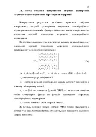 60
2.5. Метод побудови невироджених операцій розширеного
матричного криптографічного перетворення інформації
Використавши результати досліджень принципів побудови
невироджених операцій розширеного матричного криптографічного
перетворення вищих порядків, сформулюємо метод синтезу невироджених n-
операндних операцій розширеного матричного криптографічного
перетворення.
На основі отриманих результатів, можемо записати загальний вигляд n-
операндних операцій розширеного матричного криптографічного
перетворення у матричному представленні:


























mlkjimm
lmkjill
kmljikk
jmlkijj
imlkjii
n
d
cxxxxax
cxxxxax
cxxxxax
cxxxxax
cxxxxax
F
~...~~~
~...~~~
.................................
~~...~~
~~...~~
~~...~~
)(
, (2.20)
де  nmlkji ,...,1,,,,  Nn , mlkji  ,  1,0,, ttt cxa ,  mlkjit ,,,, ;
tx – операнди-розряди інформації;
tx~ – операнди-розряди інформації, які можуть входити у доповнення у
прямому та інверсному вигляді;
ta – коефіцієнти доповнень функцій РМКП, які визначають наявність
заміни елементарної функції на функцію розширеного матричного
криптографічного перетворення;
tc – ознака наявності групи операцій інверсії.
Як бачимо, матричну модель операції РМКП можна представити у
вигляді суми двох матриць: матриці аргументів, яка є лінійною та нелінійної
матриці доповнень.
 
