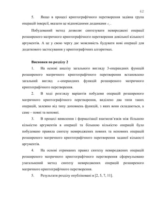 62
5. Якщо в процесі криптографічного перетворення задіяна група
операцій інверсії, вказати це відповідними доданками tс .
Побудований метод дозволяє синтезувати невироджені операції
розширеного матричного криптографічного перетворення довільної кількості
аргументів. А це у свою чергу дає можливість будувати нові операції для
додаткового застосування у криптографічних алгоритмах.
Висновки по розділу 2
1. На основі аналізу загального вигляду 3-операндних функцій
розширеного матричного криптографічного перетворення встановлено
загальний вигляд n -операндних функцій розширеного матричного
криптографічного перетворення.
2. В ході розгляду варіантів побудови операцій розширеного
матричного криптографічного перетворення, виділено два типи таких
операцій, залежно від типу доповнень функцій, з яких вони складаються, а
саме – повні та неповні.
3. В процесі виявлення і формалізації взаємозв‘язків між більшою
кількістю аргументів в операції та більшою кількістю операцій було
побудовано правила синтезу невироджених повних та неповних операцій
розширеного матричного криптографічного перетворення заданої кількості
аргументів.
4. На основі отриманих правил синтезу невироджених операцій
розширеного матричного криптографічного перетворення сформульовано
узагальнений метод синтезу невироджених операцій розширеного
матричного криптографічного перетворення.
5. Результати розділу опубліковані в [2, 5, 7, 11].
 