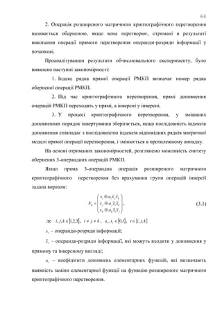 64
2. Операція розширеного матричного криптографічного перетворення
називається оберненою, якщо вона перетворює, отримані в результаті
виконання операції прямого перетворення операнди-розряди інформації у
початкові.
Проаналізувавши результати обчислювального експерименту, було
виявлено наступні закономірності:
1. Індекс рядка прямої операції РМКП визначає номер рядка
оберненої операції РМКП.
2. Під час криптографічного перетворення, прямі доповнення
операцій РМКП переходять у прямі, а інверсні у інверсні.
3. У процесі криптографічного перетворення, у змішаних
доповненнях порядок інвертування зберігається, якщо послідовність індексів
доповнення співпадає з послідовністю індексів відповідних рядків матричної
моделі прямої операції перетворення, і змінюється в протилежному випадку.
На основі отриманих закономірностей, розглянемо можливість синтезу
обернених 3-операндних операцій РМКП.
Якщо пряма 3-операндна операція розширеного матричного
криптографічного перетворення без врахування групи операцій інверсії
задана виразом:














jikk
kijj
kjii
d
xxax
xxax
xxax
F
~~
~~
~~
, (3.1)
де  3,2,1,, kji , kji  ,  1,0, tt xa ,  kjit ,,
tx – операнди-розряди інформації;
tx~ – операнди-розряди інформації, які можуть входити у доповнення у
прямому та інверсному вигляді;
ta – коефіцієнти доповнень елементарних функцій, які визначають
наявність заміни елементарної функції на функцію розширеного матричного
криптографічного перетворення.
 