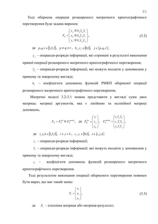 65
Тоді обернена операція розширеного матричного криптографічного
перетворення буде задана виразом:














qprr
rpqq
rqpp
d
yyby
yyby
yyby
F
~~
~~
~~
, (3.2)
де  3,2,1,, rqp , rqp  ,  1,0, jj yb ,  rqpj ,, ;
jy – операнди-розряди інформації, які отримані в результаті виконання
прямої операції розширеного матричного криптографічного перетворення;
jy~ – операнди-розряди інформації, які можуть входити у доповнення у
прямому та інверсному вигляді;
jb – коефіцієнти доповнень функцій РМКП оберненої операції
розширеного матричного криптографічного перетворення;
Матричні моделі 3.2-3.1 можна представити у вигляді суми двох
матриць: матриці аргументів, яка є лінійною та нелінійної матриці
доповнень.
nonlin
K
lin
KK FFF  , де











k
j
i
lin
K
z
z
z
F ,











jik
kij
kji
nonlin
K
zzc
zzc
zzc
F
~~
~~
~~
,
де  3,2,1,, kji , kji  ,  1,0, tt zc ,  kjit ,,
tz – операнди-розряди інформації;
tz~ – операнди-розряди інформації, які можуть входити у доповнення у
прямому та інверсному вигляді;
tc – коефіцієнти доповнень функцій розширеного матричного
криптографічного перетворення.
Тоді результатом виконання операції оберненого перетворення повинен
бути вираз, що має такий запис:











3
2
1
x
x
x
Fr , (3.3)
де rF – еталонна матриця або матриця-результат;
 