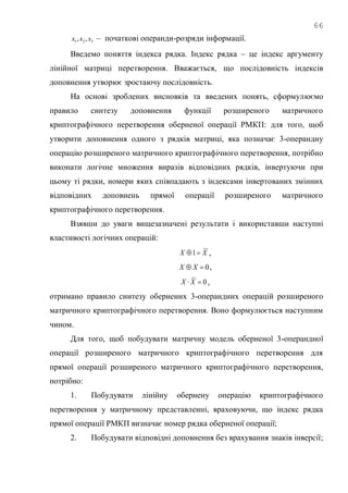 66
321 ,, xxx – початкові операнди-розряди інформації.
Введемо поняття індекса рядка. Індекс рядка – це індекс аргументу
лінійної матриці перетворення. Вважається, що послідовність індексів
доповнення утворює зростаючу послідовність.
На основі зроблених висновків та введених понять, сформулюємо
правило синтезу доповнення функції розширеного матричного
криптографічного перетворення оберненої операції РМКП: для того, щоб
утворити доповнення одного з рядків матриці, яка позначає 3-операндну
операцію розширеного матричного криптографічного перетворення, потрібно
виконати логічне множення виразів відповідних рядків, інвертуючи при
цьому ті рядки, номери яких співпадають з індексами інвертованих змінних
відповідних доповнень прямої операції розширеного матричного
криптографічного перетворення.
Взявши до уваги вищезазначені результати і використавши наступні
властивості логічних операцій:
XX 1 ,
0 XX ,
0 XX ,
отримано правило синтезу обернених 3-операндних операцій розширеного
матричного криптографічного перетворення. Воно формулюється наступним
чином.
Для того, щоб побудувати матричну модель оберненої 3-операндної
операції розширеного матричного криптографічного перетворення для
прямої операції розширеного матричного криптографічного перетворення,
потрібно:
1. Побудувати лінійну обернену операцію криптографічного
перетворення у матричному представленні, враховуючи, що індекс рядка
прямої операції РМКП визначає номер рядка оберненої операції;
2. Побудувати відповідні доповнення без врахування знаків інверсії;
 