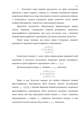 67
3. Розставити знаки інверсій, враховуючи, що прямі доповнення
переходять у прямі, інверсні у інверсні, а у змішаних доповненнях порядок
інвертування зберігається, якщо послідовність індексів доповнення співпадає
з послідовністю індексів відповідних рядків матричної моделі прямої
операції перетворення, і змінюється в протилежному випадку.
Проведемо математичне обґрунтування сформульованих правил
синтезу обернених 3-операндних операцій розширеного матричного
криптографічного перетворення. Для цього розглянемо одну з можливих
операцій криптографічного перетворення. Для інших доведення аналогічне.
Нехай задано матрицю, яка описує пряму 3-операндну операцію
розширеного матричного криптографічного перетворення:














jik
kij
kji
d
xxx
xxx
xxx
F .
Кожен рядок матриці dF являє собою операнд-розряд інформації, який
отриманий в результаті застосування відповідної функції розширеного
матричного криптографічного перетворення, тобто )( iKi xfy  .
Позначимо рядки матриці dF змінними 321 ,, yyy відповідно.
3
2
1
y
y
y
xxx
xxx
xxx
F
jik
kij
kji
d

















Перш за все, будується матриця для лінійної оберненої операції
криптографічного перетворення. Вона визначає порядок розташування
змінних iy ,  3,2,1i , у шуканій оберненій операції розширеного матричного
криптографічного перетворення. Потім будуються відповідні доповнення
таким чином, щоб при перетворенні рядків матриці dF згідно з вказаними
перетвореннями у матриці iF , утворилася діагональна матриця, в якій
елементами головної діагоналі були змінні kji xxx ,, відповідно.
 